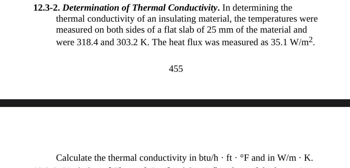 12.3-2. Determination of Thermal Conductivity. In determining the
thermal conductivity of an insulating material, the temperatures were
measured on both sides of a flat slab of 25 mm of the material and
were 318.4 and 303.2 K. The heat flux was measured as 35.1 W/m².
455
Calculate the thermal conductivity in btu/h ft· °F and in W/m K.
.