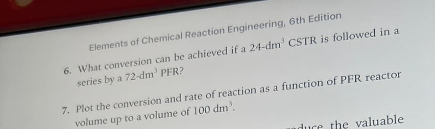 Elements of Chemical Reaction Engineering, 6th Edition
6. What conversion can be achieved if a 24-dm³ CSTR is followed in a
series by a 72-dm³ PFR?
7. Plot the conversion and rate of reaction as a function of PFR reactor
volume up to a volume of 100 dm³.
duce the valuable