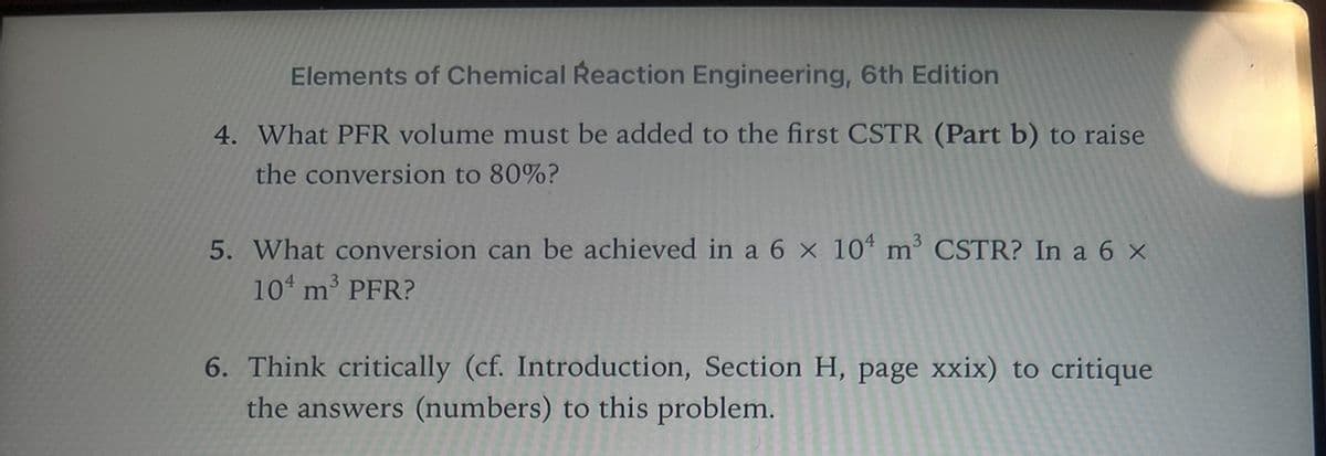 Elements of Chemical Reaction Engineering, 6th Edition
4. What PFR volume must be added to the first CSTR (Part b) to raise
the conversion to 80%?
5. What conversion can be achieved in a 6 x 10 m³ CSTR? In a 6 ×
10 m³ PFR?
6. Think critically (cf. Introduction, Section H, page xxix) to critique
the answers (numbers) to this problem.