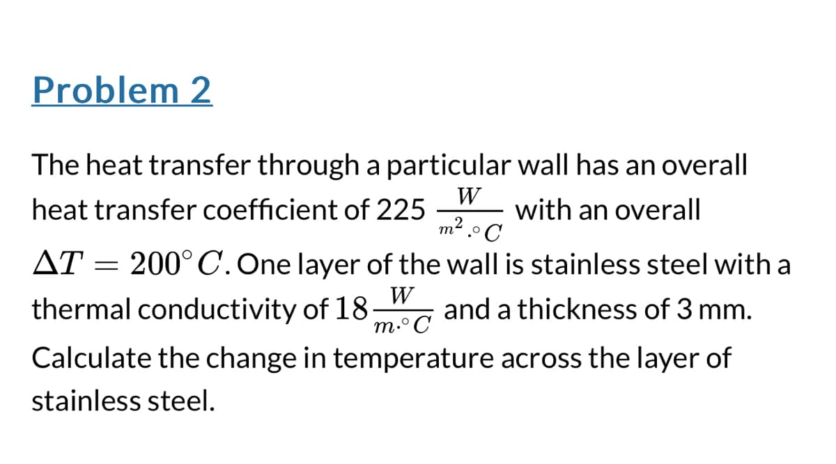 Problem 2
The heat transfer through a particular wall has an overall
heat transfer coefficient of 225
W
m².°C
with an overall
ΔΤ
=
200°C. One layer of the wall is stainless steel with a
thermal conductivity of 18
W
m.°C
and a thickness of 3 mm.
Calculate the change in temperature across the layer of
stainless steel.