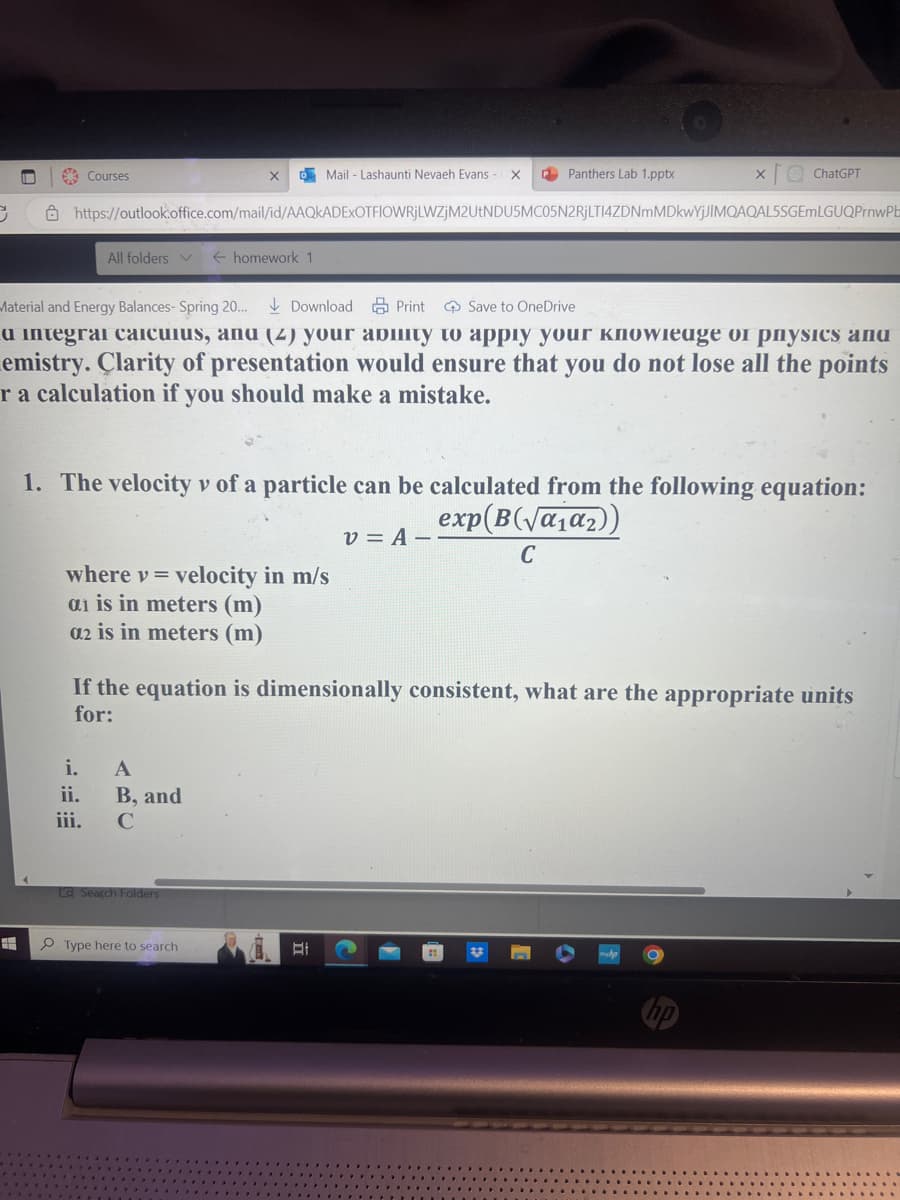 3
-
=
Courses
All folders ✓ ← homework 1
https://outlook.office.com/mail/id/AAQKADEXOTFIOWRjLWZjM2UtNDU5MC05N2RjLTI4ZDNmMDkwYjJIMQAQAL5SGEMLGUQPrnwPb
Material and Energy Balances- Spring 20... Download Print Save to OneDrive
a integrai caicuius, and (2) your ability to apply your кnowiеage of physics and
emistry. Clarity of presentation would ensure that you do not lose all the points
r a calculation if you should make a mistake.
i.
ii.
iii.
where v = velocity in m/s
ai is in meters (m)
a2 is in meters (m)
Mail - Lashaunti Nevaeh Evans - X P Panthers Lab 1.pptx
1. The velocity v of a particle can be calculated from the following equation:
v=A--
exp(B(√α₁α₂))
C
A
B, and
с
X
If the equation is dimensionally consistent, what are the appropriate units
for:
La Search Folders
ChatGPT
Type here to search
EI
