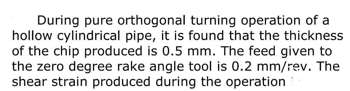 During pure orthogonal turning operation of a
hollow cylindrical pipe, it is found that the thickness
of the chip produced is 0.5 mm. The feed given to
the zero degree rake angle tool is 0.2 mm/rev. The
shear strain produced during the operation
