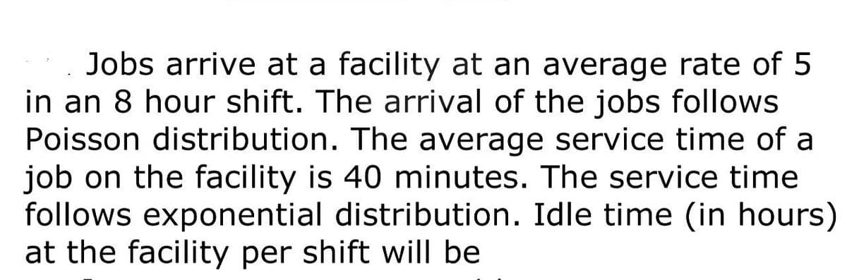 Jobs arrive at a facility at an average rate of 5
in an 8 hour shift. The arrival of the jobs follows
Poisson distribution. The average service time of a
job on the facility is 40 minutes. The service time
follows exponential distribution. Idle time (in hours)
at the facility per shift will be
