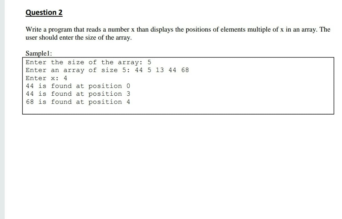 Question 2
Write a program that reads a number x than displays the positions of elements multiple of x in an array. The
user should enter the size of the array.
Sample1:
Enter the size of the array: 5
Enter an array of size 5: 44 5 13 44 68
Enter x:
4
44 is found at position 0
44 is found at position 3
68 is found at position 4
