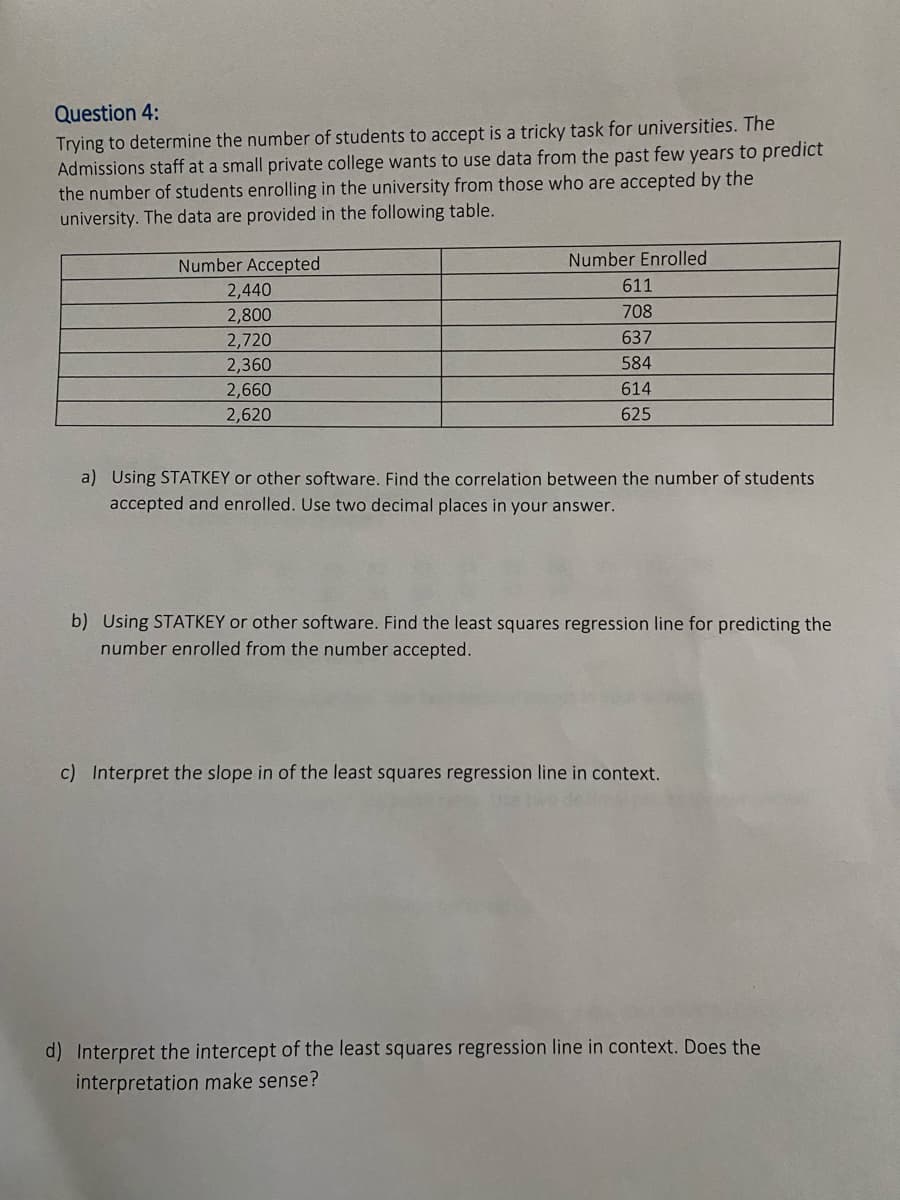 Question 4:
Trying to determine the number of students to accept is a tricky task for universities. The
Admissions staff at a small private college wants to use data from the past few years to predict
the number of students enrolling in the university from those who are accepted by the
university. The data are provided in the following table.
Number Accepted
Number Enrolled
2,440
611
2,800
708
2,720
637
2,360
584
2,660
2,620
614
625
a) Using STATKEY or other software. Find the correlation between the number of students
accepted and enrolled. Use two decimal places in your answer.
b) Using STATKEY or other software. Find the least squares regression line for predicting the
number enrolled from the number accepted.
c) Interpret the slope in of the least squares regression line in context.
d) Interpret the intercept of the least squares regression line in context. Does the
interpretation make sense?
