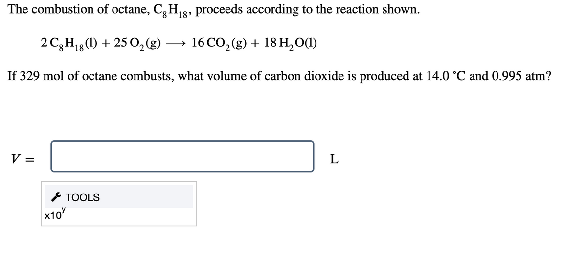 The combustion of octane, C,H3, proceeds according to the reaction shown.
18
2 C3H13 (1) + 250,(g)
16 CO, (g) + 18 H,0(1)
>
If 329 mol of octane combusts, what volume of carbon dioxide is produced at 14.0 °C and 0.995 atm?
V =
L
SТOOLS
x10
