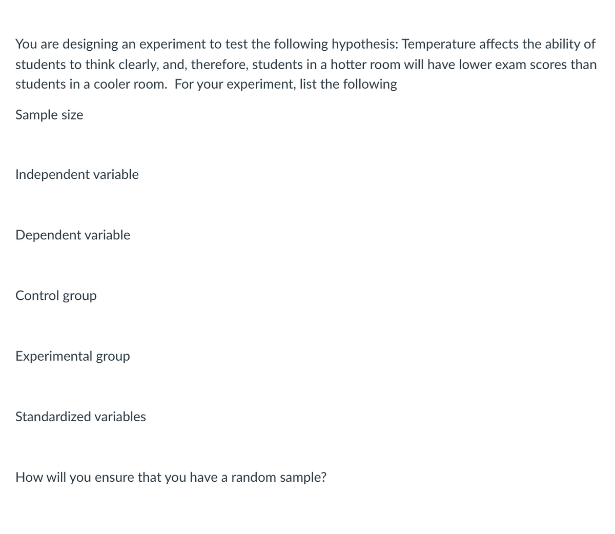 You are designing an experiment to test the following hypothesis: Temperature affects the ability of
students to think clearly, and, therefore, students in a hotter room will have lower exam scores than
students in a cooler room. For your experiment, list the following
Sample size
Independent variable
Dependent variable
Control group
Experimental group
Standardized variables
How will you ensure that you have a random sample?
