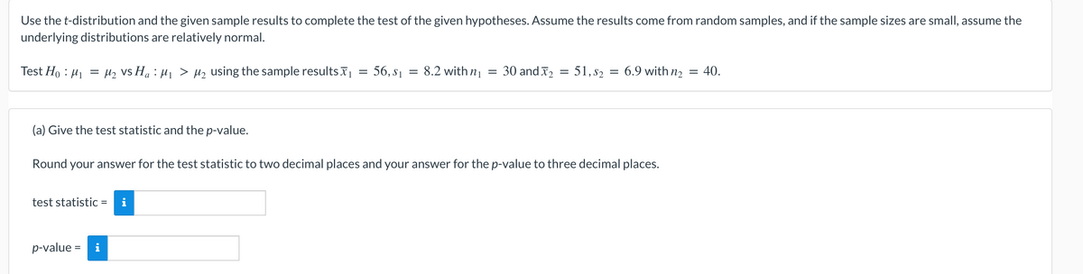 Use the t-distribution and the given sample results to complete the test of the given hypotheses. Assume the results come from random samples, and if the sample sizes are small, assume the
underlying distributions are relatively normal.
Test Ho : H1 = Hz vs Ha : H1 > Hz using the sample results
56, s1 = 8.2 with n1
= 30 and x2
51, s2 = 6.9 with n2 = 40.
(a) Give the test statistic and the p-value.
Round your answer for the test statistic to two decimal places and your answer for the p-value to three decimal places.
test statistic =
%3D
p-value = i
