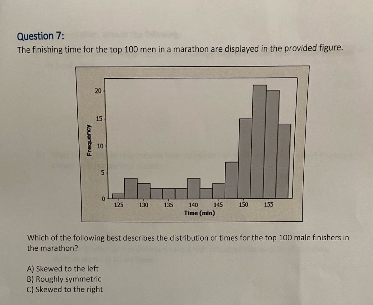 Question 7:
The finishing time for the top 100 men in a marathon are displayed in the provided figure.
20
15
10
0.
125
130
135
140
145
150
155
Time (min)
Which of the following best describes the distribution of times for the top 100 male finishers in
the marathon?
A) Skewed to the left
B) Roughly symmetric
C) Skewed to the right
Frequency

