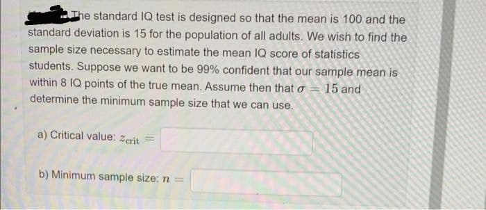 The standard 1Q test is designed so that the mean is 100 and the
standard deviation is 15 for the population of all adults. We wish to find the
sample size necessary to estimate the mean IQ score of statistics
students. Suppose we want to be 99% confident that our sample mean is
within 8 IQ points of the true mean. Assume then that o = 15 and
determine the minimum sample size that we can use.
a) Critical value: Zcrit
b) Minimum sample size: n =
