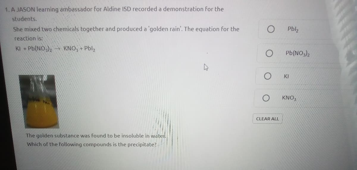 1. A JASON learning ambassador for Aldine ISD recorded a demonstration for the
students.
She mixed two chemicals together and produced a 'golden rain'. The equation for the
Pbl2
reaction is:
KI + Pb(NO ), KNO, + Pbl,
Pb(NO3),
KI
KNO3
CLEAR ALL
The golden substance was found to be insoluble in water.
Which of the following compounds is the precipitate?
