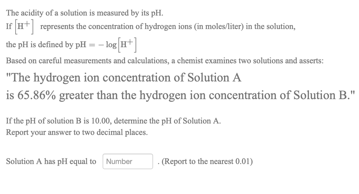 The acidity of a solution is measured by its pH.
If Ht represents the concentration of hydrogen ions (in moles/liter) in the solution,
the pH is defined by pH
- log Ht|
Based on careful measurements and calculations, a chemist examines two solutions and asserts:
"The hydrogen ion concentration of Solution A
is 65.86% greater than the hydrogen ion concentration of Solution B."
If the pH of solution B is 10.00, determine the pH of Solution A.
Report your answer to two decimal places.
Solution A has pH equal to
Number
(Report to the nearest 0.01)
