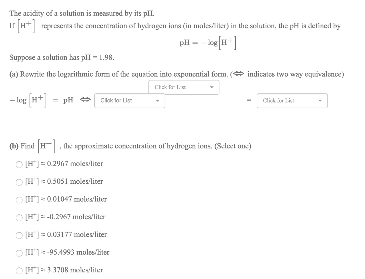 The acidity of a solution is measured by its pH.
If (T*]
represents the concentration of hydrogen ions (in moles/liter) in the solution, the pH is defined by
pH = – log Ht
||
Suppose a solution has pH = 1.98.
(a) Rewrite the logarithmic form of the equation into exponential form.
indicates two way equivalence)
Click for List
- ]
– log H+
pH O
Click for List
Click for List
(b) Find
Ht, the approximate concentration of hydrogen ions. (Select one)
O [H*]= 0.2967 moles/liter
[H']~0.5051 moles/liter
O [H*]= 0.01047 moles/liter
O [H*]~ -0.2967 moles/liter
O [H*]=0.03177 moles/liter
[H*]= -95.4993 moles/liter
O [H*]=3.3708 moles/liter
