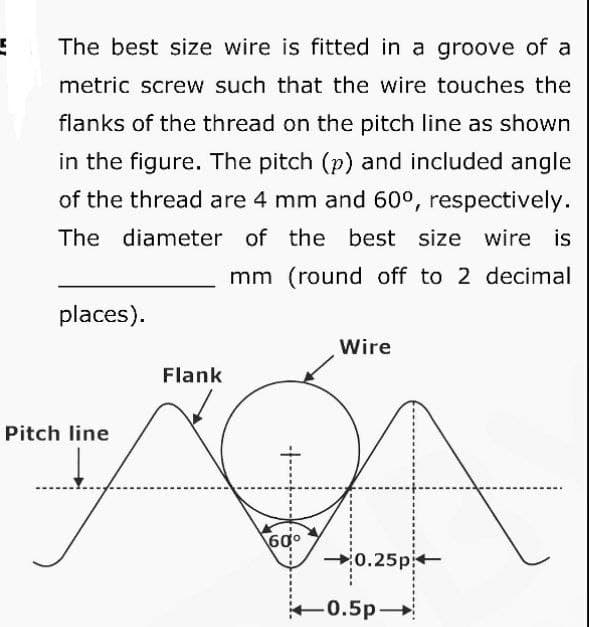 5
The best size wire is fitted in a groove of a
metric screw such that the wire touches the
flanks of the thread on the pitch line as shown
in the figure. The pitch (p) and included angle
of the thread are 4 mm and 60°, respectively.
The diameter of the best size wire is
mm (round off to 2 decimal
places).
Pitch line
Flank
60⁰
Wire
0.25p
-0.5p-