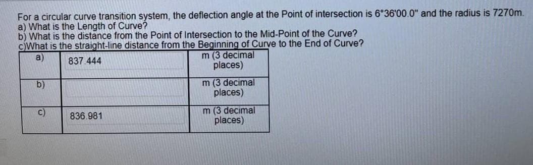 For a circular curve transition system, the deflection angle at the Point of intersection is 6°36'00.0" and the radius is 7270m.
a) What is the Length of Curve?
b) What is the distance from the Point of Intersection to the Mid-Point of the Curve?
c)What is the straight-line distance from the Beginning of Curve to the End of Curve?
a)
837.444
m (3 decimal
places)
b)
C)
836.981
m (3 decimal
places)
m (3 decimal
places)