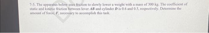 7-3. The apparatus below uses friction to slowly lower a weight with a mass of 300 kg. The coefficient of
static and kinetic friction between lever AB and cylinder D is 0.6 and 0.5, respectively. Determine the
amount of force, F, necessary to accomplish this task.