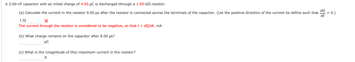 A 2.00-nF capacitor with an initial charge of 4.93 µC is discharged through a 1.93-k resistor.
dQ
(a) Calculate the current in the resistor 9.00 µs after the resistor is connected across the terminals of the capacitor. (Let the positive direction of the current be define such that
dt
1.72
The current through the resistor is considered to be negative, so that I = dQ/dt. mA
(b) What charge remains on the capacitor after 8.00 µs?
μC
(c) What is the (magnitude of the) maximum current in the resistor?
A
> 0.)