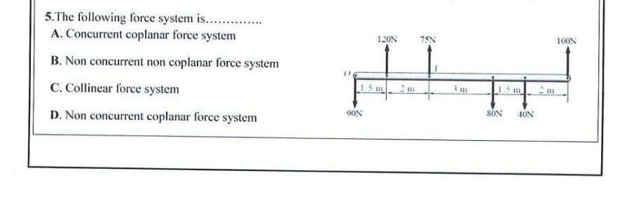 5.The following force system is.. .
A. Concurrent coplanar force system
120N
100N
B. Non concurrent non coplanar force system
C. Collinear force system
1 5 m
D. Non concurrent coplanar force system
90N
SON
40N

