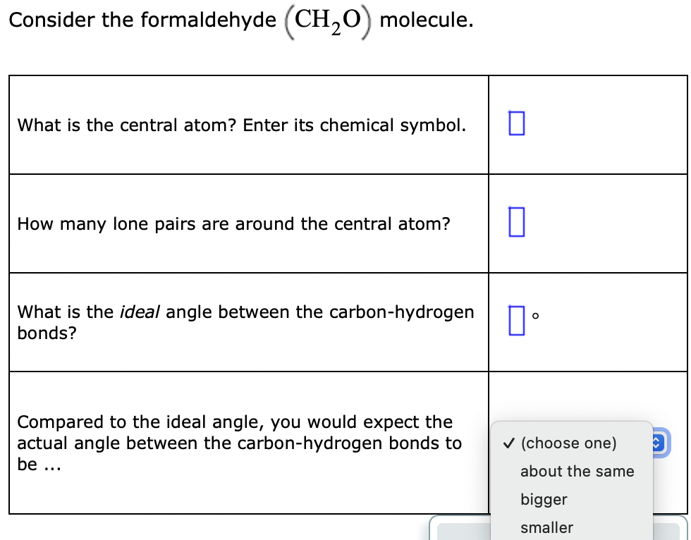 Consider the formaldehyde (CH,0) molecule.
What is the central atom? Enter its chemical symbol.
How many lone pairs are around the central atom?
What is the ideal angle between the carbon-hydrogen n.
bonds?
Compared to the ideal angle, you would expect the
actual angle between the carbon-hydrogen bonds to
v (choose one)
be ...
about the same
bigger
smaller
