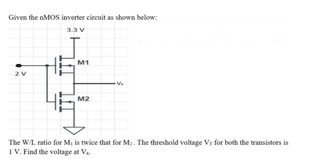 Given the NMOS inverter circuit as shown below:
3.3 V
M1
2 V
Vx
M2
The W/L ratio for M¡ is twice that for M2. The threshold voltage VT for both the transistors is
1 V. Find the voltage at Vx.
