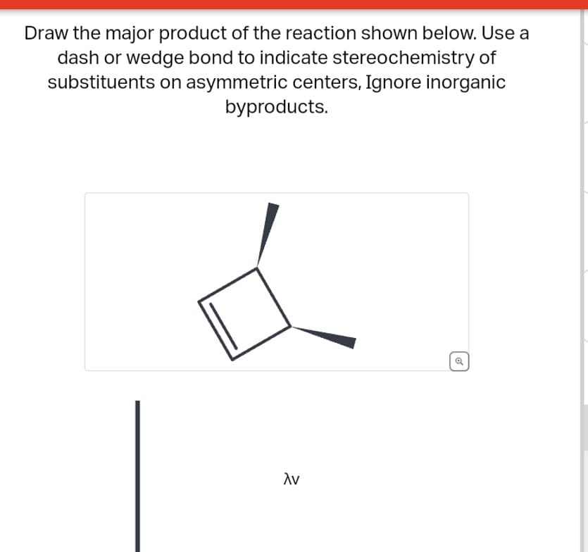Draw the major product of the reaction shown below. Use a
dash or wedge bond to indicate stereochemistry of
substituents on asymmetric centers, Ignore inorganic
byproducts.
λν
Q