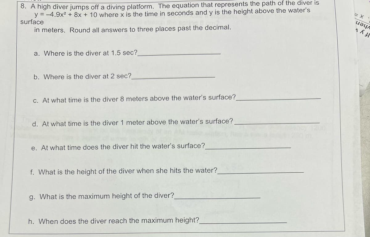 8. A high diver jumps off a diving platform. The equation that represents the path of the diver is
y=4.9x2+8x + 10 where x is the time in seconds and y is the height above the water's
in meters. Round all answers to three places past the decimal.
surface
a. Where is the diver at 1.5 sec?
= X
иәул
b. Where is the diver at 2 sec?
c. At what time is the diver 8 meters above the water's surface?
d. At what time is the diver 1 meter above the water's surface?
e. At what time does the diver hit the water's surface?
f. What is the height of the diver when she hits the water?
g. What is the maximum height of the diver?
h. When does the diver reach the maximum height?