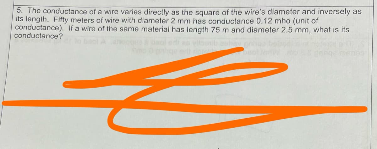 5. The conductance of a wire varies directly as the square of the wire's diameter and inversely as
its length. Fifty meters of wire with diameter 2 mm has conductance 0.12 mho (unit of
conductance). If a wire of the same material has length 75 m and diameter 2.5 mm, what is its
conductance?
E