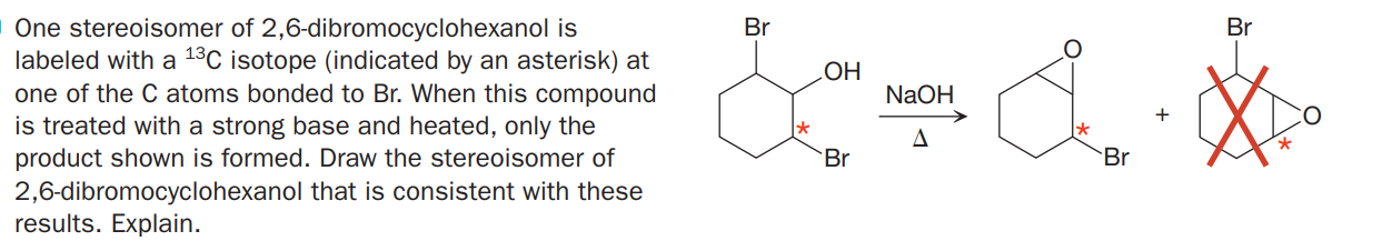 One stereoisomer of 2,6-dibromocyclohexanol is
labeled with a 13C isotope (indicated by an asterisk) at
one of the C atoms bonded to Br. When this compound
is treated with a strong base and heated, only the
product shown is formed. Draw the stereoisomer of
Br
Br
HOʻ
NaOH
Br
Br
2,6-dibromocyclohexanol that is consistent with these
results. Explain.
