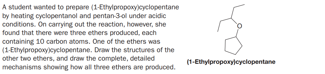 A student wanted to prepare (1-Ethylpropoxy)cyclopentane
by heating cyclopentanol and pentan-3-ol under acidic
conditions. On carrying out the reaction, however, she
found that there were three ethers produced, each
containing 10 carbon atoms. One of the ethers was
(1-Ethylpropoxy)cyclopentane. Draw the structures of the
other two ethers, and draw the complete, detailed
mechanisms showing how all three ethers are produced.
(1-Ethylpropoxy)cyclopentane
