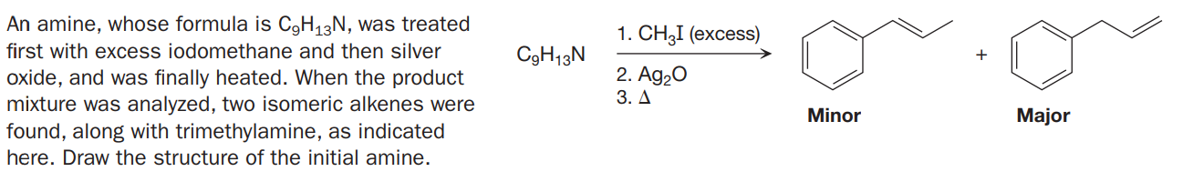 An amine, whose formula is C9H13N, was treated
1. СH3I (еxcess)
first with excess iodomethane and then silver
C9H13N
2. Ag20
oxide, and was finally heated. When the product
mixture was analyzed, two isomeric alkenes were
found, along with trimethylamine, as indicated
3. Д
Minor
Major
here. Draw the structure of the initial amine.

