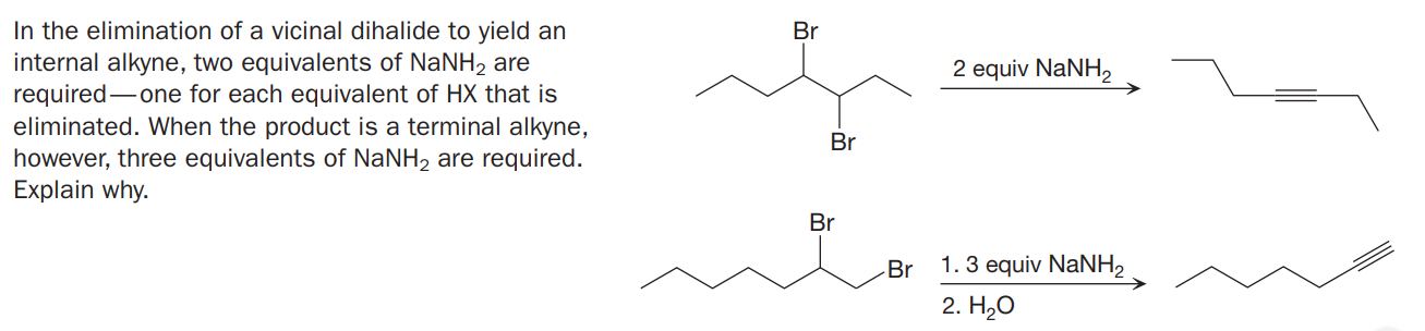 In the elimination of a vicinal dihalide to yield an
internal alkyne, two equivalents of NaNH, are
required-one for each equivalent of HX that is
eliminated. When the product is a terminal alkyne,
however, three equivalents of NANH2 are required.
Explain why.
Br
2 equiv NaNH,
Br
Br
-Br
1. 3 equiv NaNH2
2. Hао

