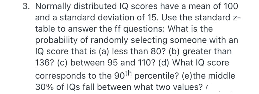 3. Normally distributed IQ scores have a mean of 100
and a standard deviation of 15. Use the standard z-
table to answer the ff questions: What is the
probability of randomly selecting someone with an
IQ score that is (a) less than 80? (b) greater than
136? (c) between 95 and 110? (d) What IQ score
corresponds to the 90th percentile? (e)the middle
30% of IQs fall between what two values? ,
