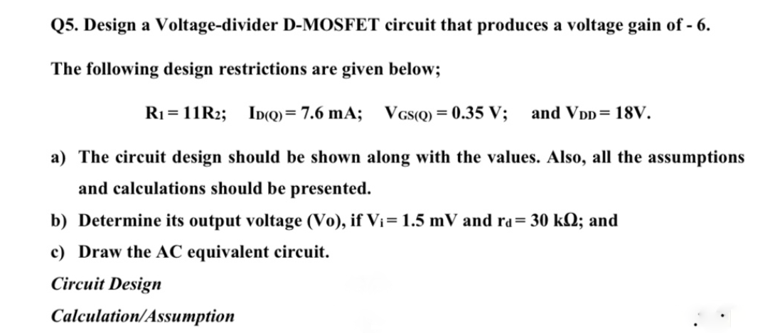 Q5. Design a Voltage-divider D-MOSFET circuit that produces a voltage gain of - 6.
The following design restrictions are given below;
R1 = 11R2;
ID(Q) = 7.6 mA; VGs(Q) = 0.35 V;
and Vpp= 18V.
a) The circuit design should be shown along with the values. Also, all the assumptions
and calculations should be presented.
b) Determine its output voltage (Vo), if Vi= 1.5 mV and ra= 30 kQ; and
c) Draw the AC equivalent circuit.
Circuit Design
Calculation/Assumption
