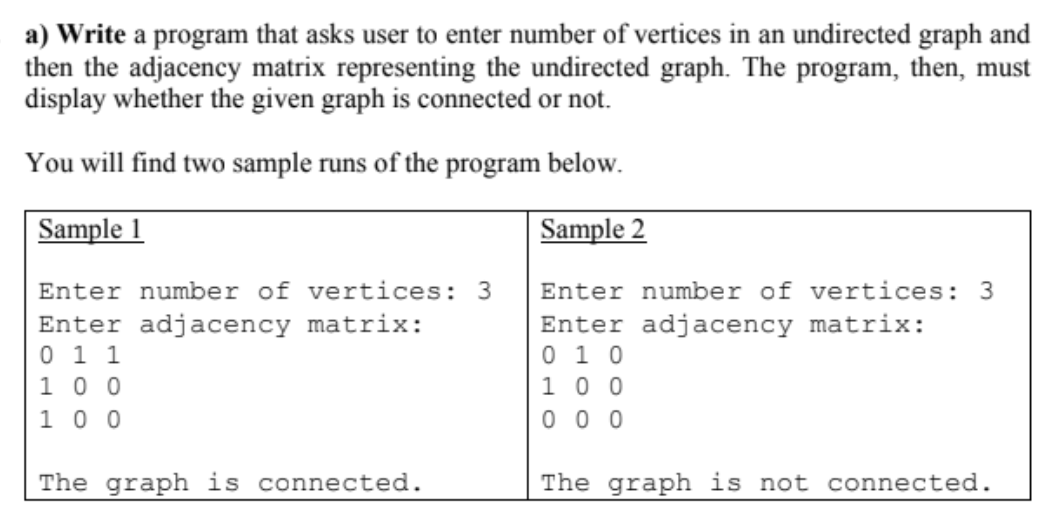 a) Write a program that asks user to enter number of vertices in an undirected graph and
then the adjacency matrix representing the undirected graph. The program, then, must
display whether the given graph is connected or not.
You will find two sample runs of the program below.
Sample 1
Sample 2
Enter number of vertices: 3
Enter number of vertices: 3
Enter adjacency matrix:
0 1 1
1 0 0
1 0 0
Enter adjacency matrix:
0 1 0
1 0 0
0 0 0
The graph is connected.
The graph is not connected.
