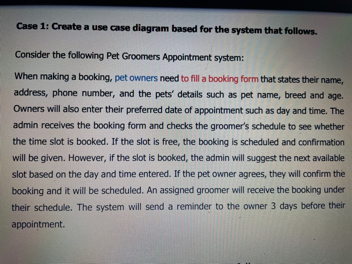 Case 1: Create a use case diagram based for the system that follows.
Consider the following Pet Groomers Appointment system:
When making a booking, pet owners need to fill a booking form that states their name,
address, phone number, and the pets' details such as pet name, breed and age.
Owners will also enter their preferred date of appointment such as day and time. The
admin receives the booking form and checks the groomer's schedule to see whether
the time slot is booked. If the slot is free, the booking is scheduled and confirmation
will be given. However, if the slot is booked, the admin will suggest the next available
slot based on the day and time entered. If the pet owner agrees, they will confirm the
booking and it will be scheduled. An assigned groomer will receive the booking under
their schedule. The system will send a reminder to the owner 3 days before their
appointment.
