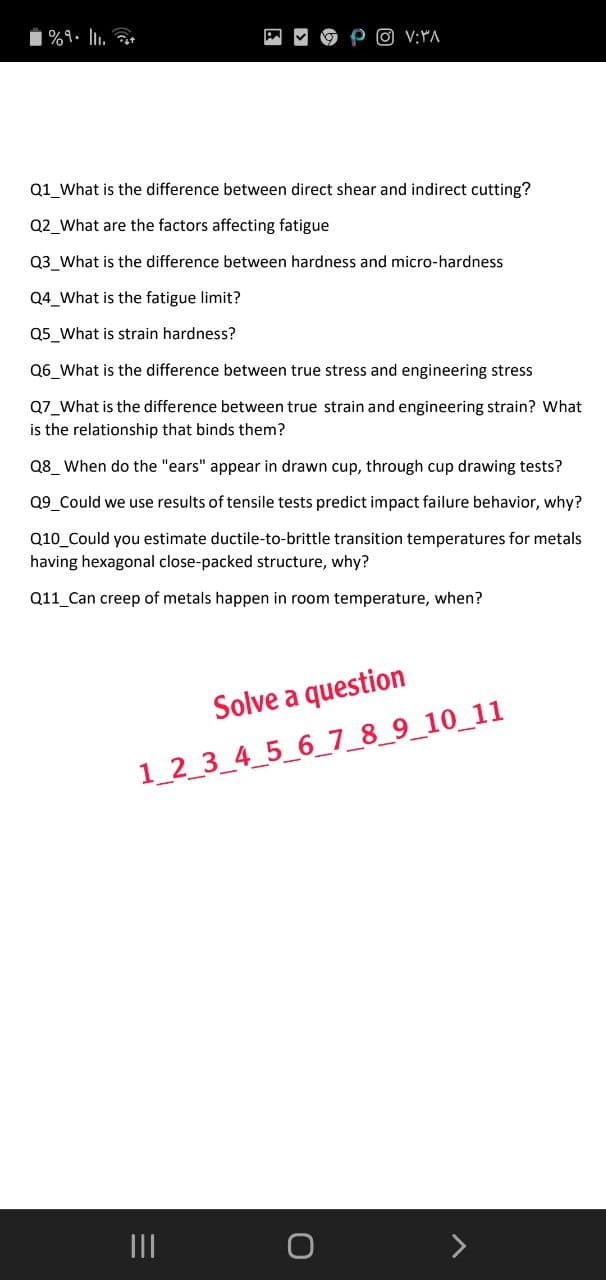 %9. lu.
O V;YA
Q1 What is the difference between direct shear and indirect cutting?
Q2_What are the factors affecting fatigue
Q3_What is the difference between hardness and micro-hardness
Q4_What is the fatigue limit?
Q5_What is strain hardness?
Q6 What is the difference between true stress and engineering stress
Q7_What is the difference between true strain and engineering strain? What
is the relationship that binds them?
Q8_ When do the "ears" appear in drawn cup, through cup drawing tests?
Q9 Could we use results of tensile tests predict impact failure behavior, why?
Q10_Could you estimate ductile-to-brittle transition temperatures for metals
having hexagonal close-packed structure, why?
Q11 Can creep of metals happen in room temperature, when?
Solve a question
1_2_3_4_5_6_7_8_9_10_11
II
