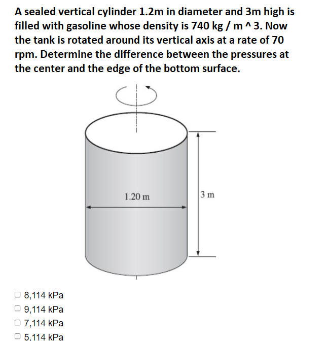 A sealed vertical cylinder 1.2m in diameter and 3m high is
filled with gasoline whose density is 740 kg /m^3. Now
the tank is rotated around its vertical axis at a rate of 70
rpm. Determine the difference between the pressures at
the center and the edge of the bottom surface.
1.20 m
3 m
O 8,114 kPa
9,114 kPa
O 7,114 kPa
5,114 kPa

