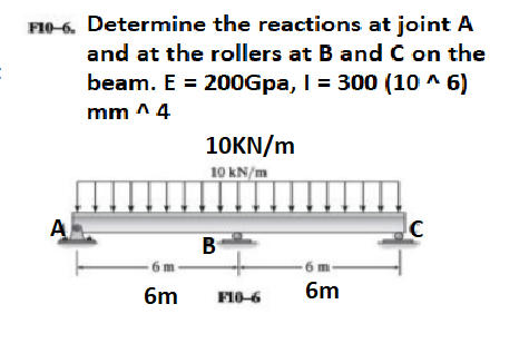 FI0-6. Determine the reactions at joint A
and at the rollers at B and C on the
beam. E = 200Gpa, I = 300 (10 ^ 6)
mm ^4
10KN/m
10 kN/m
A
B
6m
6m
F10-6
