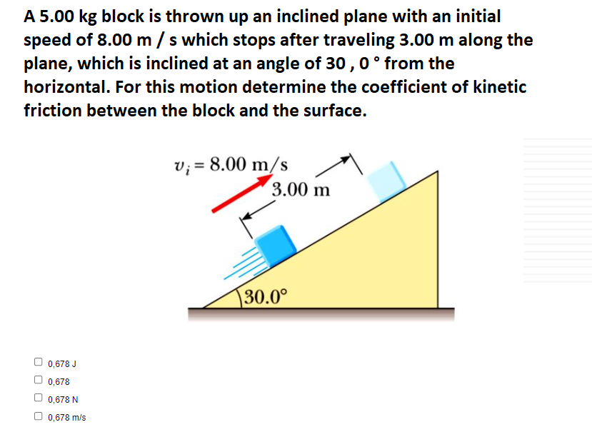 A 5.00 kg block is thrown up an inclined plane with an initial
speed of 8.00 m /s which stops after traveling 3.00 m along the
plane, which is inclined at an angle of 30 , 0° from the
horizontal. For this motion determine the coefficient of kinetic
friction between the block and the surface.
v; = 8.00 m/s
3.00 m
30.0°
O 0,678 J
0,678
0,678 N
O 0,678 m/s
