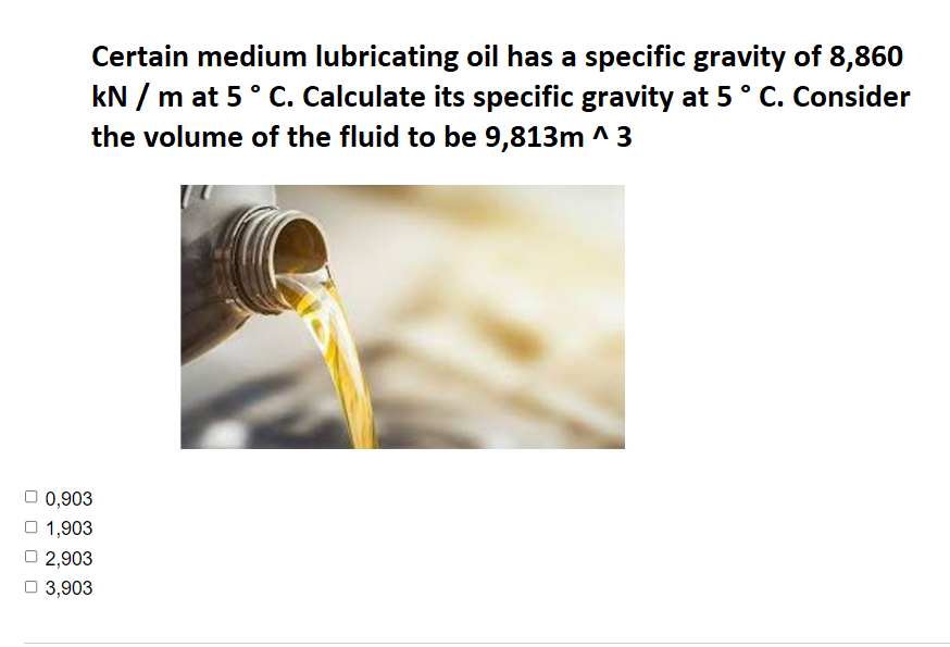 Certain medium lubricating oil has a specific gravity of 8,860
kN / m at 5° C. Calculate its specific gravity at 5° C. Consider
the volume of the fluid to be 9,813m ^ 3
0,903
O 1,903
2,903
3,903
