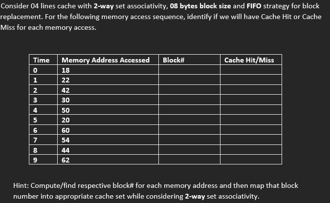 Consider 04 lines cache with 2-way set associativity, 08 bytes block size and FIFO strategy for block
replacement. For the following memory access sequence, identify if we will have Cache Hit or Cache
Miss for each memory access.
Time Memory Address Accessed Block#
0
1
2
3
4
5
6
7
8
9
18
22
42
30
50
20
60
54
44
62
Cache Hit/Miss
Hint: Compute/find respective block# for each memory address and then map that block
number into appropriate cache set while considering 2-way set associativity.