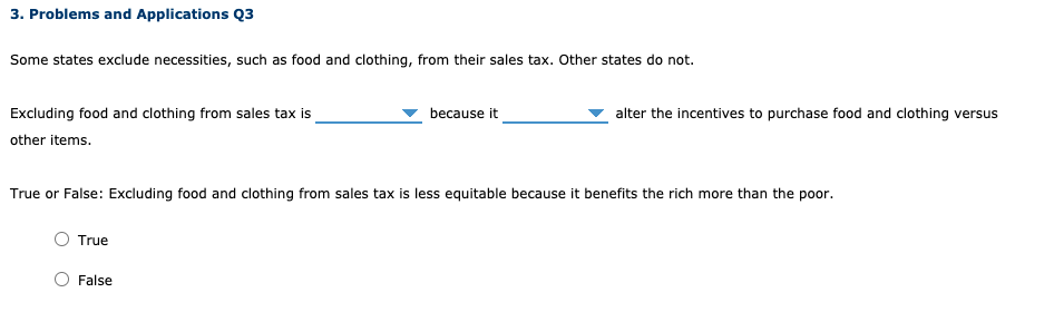 3. Problems and Applications Q3
Some states exclude necessities, such as food and clothing, from their sales tax. Other states do not.
Excluding food and clothing from sales tax is
other items.
because it
alter the incentives to purchase food and clothing versus
True or False: Excluding food and clothing from sales tax is less equitable because it benefits the rich more than the poor.
True
False