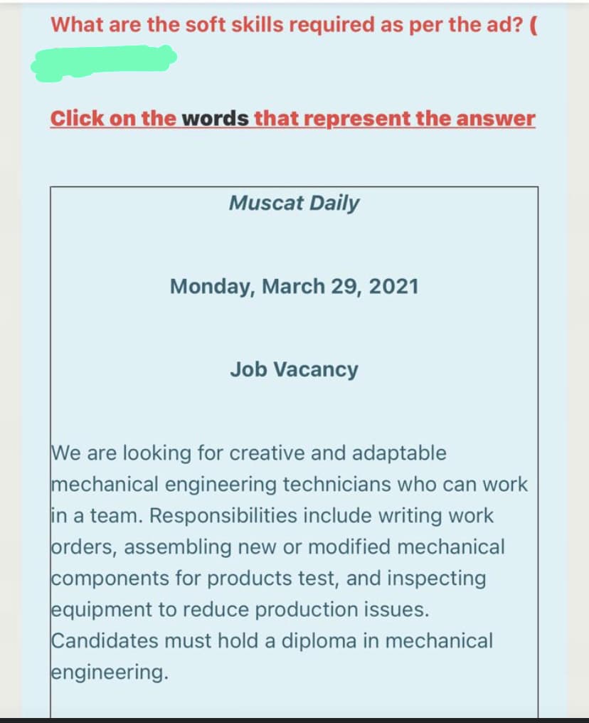 What are the soft skills required as per the ad? (
Click on the words that represent the answer
Muscat Daily
Monday, March 29, 2021
Job Vacancy
We are looking for creative and adaptable
mechanical engineering technicians who can work
in a team. Responsibilities include writing work
orders, assembling new or modified mechanical
components for products test, and inspecting
equipment to reduce production issues.
Candidates must hold a diploma in mechanical
engineering.
