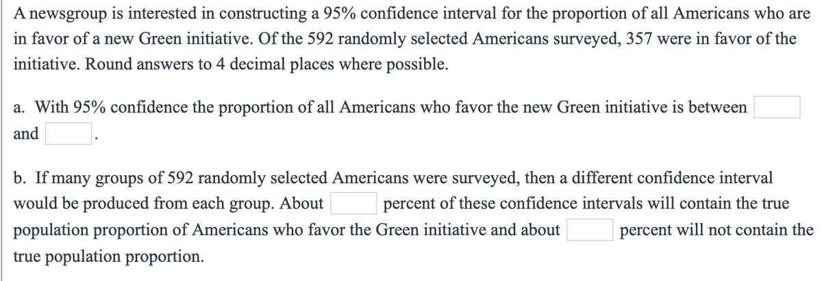 A newsgroup is interested in constructing a 95% confidence interval for the proportion of all Americans who are
in favor of a new Green initiative. Of the 592 randomly selected Americans surveyed, 357 were in favor of the
initiative. Round answers to 4 decimal places where possible.
a. With 95% confidence the proportion of all Americans who favor the new Green initiative is between
and
b. If many groups of 592 randomly selected Americans were surveyed, then a different confidence interval
would be produced from each group. About
percent of these confidence intervals will contain the true
population proportion of Americans who favor the Green initiative and about
percent will not contain the
true population proportion.
