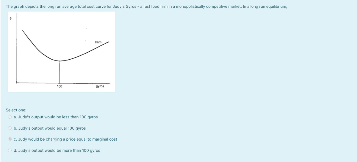 The graph depicts the long run average total cost curve for Judy's Gyros - a fast food firm in a monopolistically competitive market. In a long run equilibrium,
Iratc
100
gyros
Select one:
O a. Judy's output would be less than 100 gyros
O b. Judy's output would equal 100 gyros
O c. Judy would be charging a price equal to marginal cost
O d. Judy's output would be more than 100 gyros
