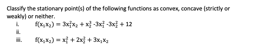 Classify the stationary point(s) of the following functions as convex, concave (strictly or
weakly) or neither.
i.
f(x,X2) = 3x7x2 + x -3xỉ -3x + 12
ii.
iii.
f(x1x2) = xỉ + 2x3 + 3x1X2
