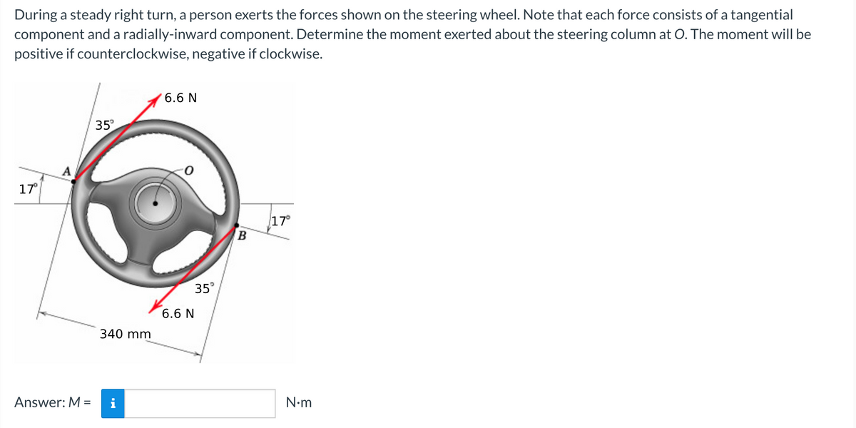 During a steady right turn, a person exerts the forces shown on the steering wheel. Note that each force consists of a tangential
component and a radially-inward component. Determine the moment exerted about the steering column at O. The moment will be
positive if counterclockwise, negative if clockwise.
17°
Answer: M =
35°
340 mm
6.6 N
6.6 N
35°
B
17°
N•m