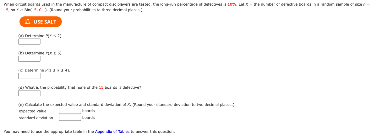 When circuit boards used in the manufacture of compact disc players are tested, the long-run percentage of defectives is 10%. Let X = the number of defective boards in a random sample of size n =
15, so X~ Bin(15, 0.1). (Round your probabilities to three decimal places.)
USE SALT
(a) Determine P(X ≤ 2).
(b) Determine P(X ≥ 5).
(c) Determine P(1 ≤ x ≤ 4).
(d) What is the probability that none of the 15 boards is defective?
(e) Calculate the expected value and standard deviation of X. (Round your standard deviation to two decimal places.)
expected value
standard deviation
boards
boards
You may need to use the appropriate table in the Appendix of Tables to answer this question.