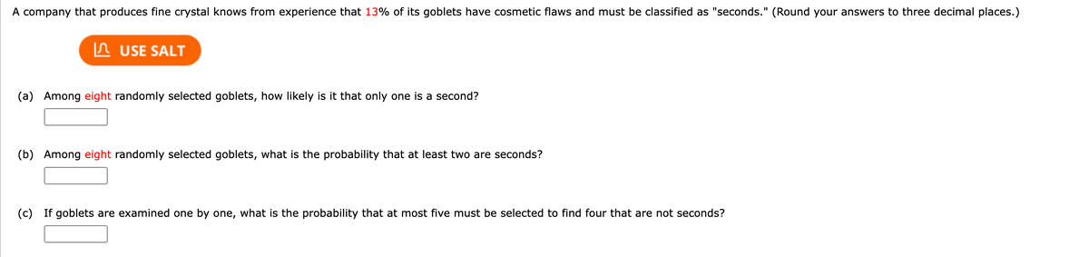 A company that produces fine crystal knows from experience that 13% of its goblets have cosmetic flaws and must be classified as "seconds." (Round your answers to three decimal places.)
USE SALT
(a) Among eight randomly selected goblets, how likely is it that only one is a second?
(b) Among eight randomly selected goblets, what is the probability that at least two are seconds?
(c) If goblets are examined one by one, what is the probability that at most five must be selected to find four that are not seconds?