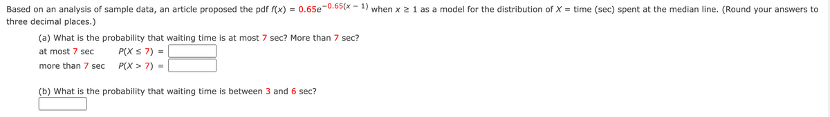 Based on an analysis of sample data, an article proposed the pdf f(x)
three decimal places.)
P(X> 7)
=
(a) What is the probability that waiting time is at most 7 sec? More than 7 sec?
at most 7 sec
P(X ≤ 7) =
more than 7 sec
=
0.65e-0.65(x - 1) when x ≥ 1 as a model for the distribution of X = time (sec) spent at the median line. (Round your answers to
(b) What is the probability that waiting time is between 3 and 6 sec?